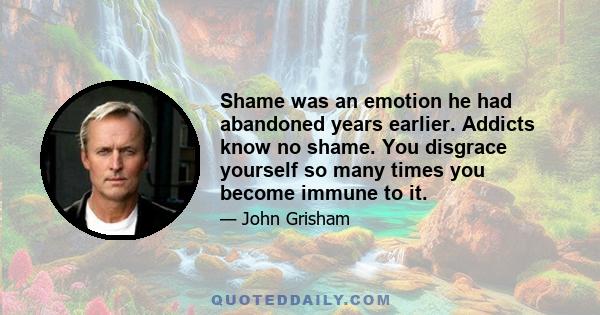 Shame was an emotion he had abandoned years earlier. Addicts know no shame. You disgrace yourself so many times you become immune to it.