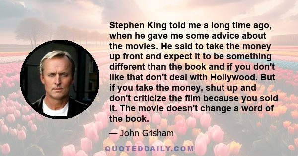 Stephen King told me a long time ago, when he gave me some advice about the movies. He said to take the money up front and expect it to be something different than the book and if you don't like that don't deal with