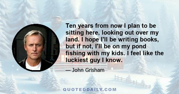 Ten years from now I plan to be sitting here, looking out over my land. I hope I'll be writing books, but if not, I'll be on my pond fishing with my kids. I feel like the luckiest guy I know.