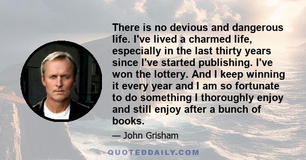 There is no devious and dangerous life. I've lived a charmed life, especially in the last thirty years since I've started publishing. I've won the lottery. And I keep winning it every year and I am so fortunate to do