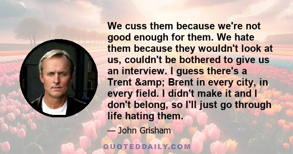 We cuss them because we're not good enough for them. We hate them because they wouldn't look at us, couldn't be bothered to give us an interview. I guess there's a Trent & Brent in every city, in every field. I