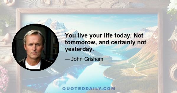 You live your life today, Not tommorow, and certainly not yesterday.