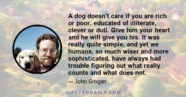 A dog doesn't care if you are rich or poor, educated of illiterate, clever or dull. Give him your heart and he will give you his. It was really quite simple, and yet we humans, so much wiser and more sophisticated, have 