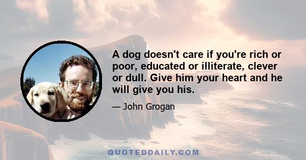 A dog doesn't care if you're rich or poor, educated or illiterate, clever or dull. Give him your heart and he will give you his.