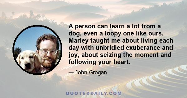 A person can learn a lot from a dog, even a loopy one like ours. Marley taught me about living each day with unbridled exuberance and joy, about seizing the moment and following your heart. He taught me to appreciate