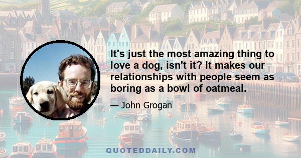 It's just the most amazing thing to love a dog, isn't it? It makes our relationships with people seem as boring as a bowl of oatmeal.