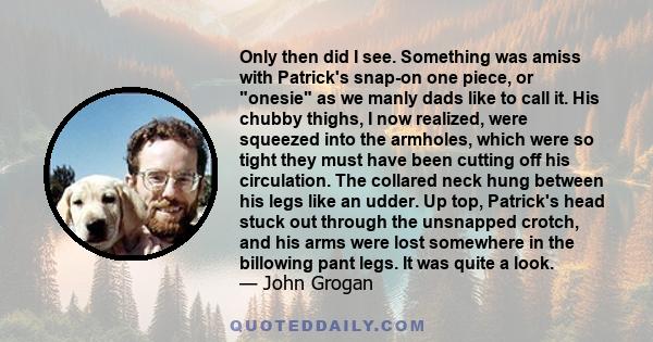 Only then did I see. Something was amiss with Patrick's snap-on one piece, or onesie as we manly dads like to call it. His chubby thighs, I now realized, were squeezed into the armholes, which were so tight they must