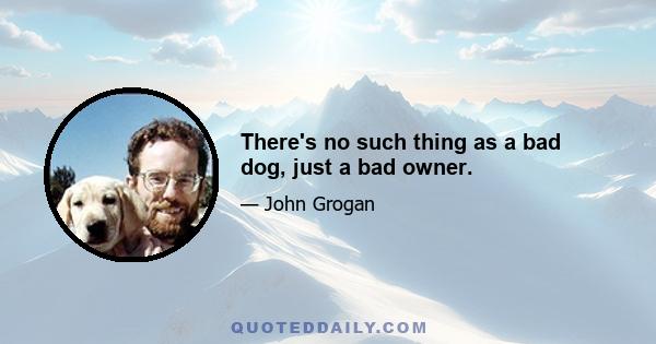 There's no such thing as a bad dog, just a bad owner.