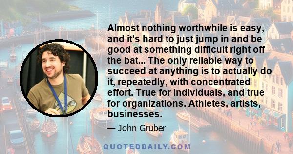 Almost nothing worthwhile is easy, and it's hard to just jump in and be good at something difficult right off the bat... The only reliable way to succeed at anything is to actually do it, repeatedly, with concentrated