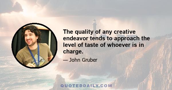 The quality of any creative endeavor tends to approach the level of taste of whoever is in charge.