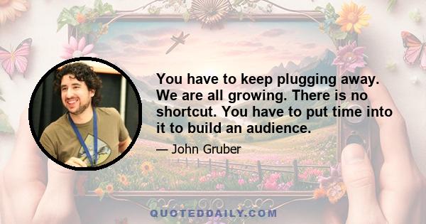 You have to keep plugging away. We are all growing. There is no shortcut. You have to put time into it to build an audience.