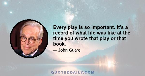 Every play is so important. It's a record of what life was like at the time you wrote that play or that book.