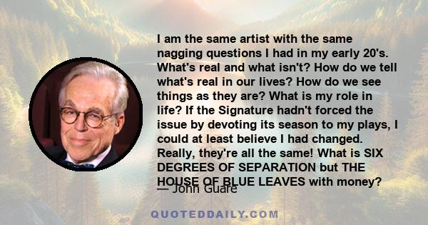 I am the same artist with the same nagging questions I had in my early 20's. What's real and what isn't? How do we tell what's real in our lives? How do we see things as they are? What is my role in life? If the