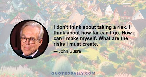 I don't think about taking a risk. I think about how far can I go. How can I make myself. What are the risks I must create.