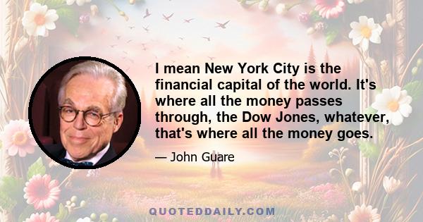 I mean New York City is the financial capital of the world. It's where all the money passes through, the Dow Jones, whatever, that's where all the money goes.