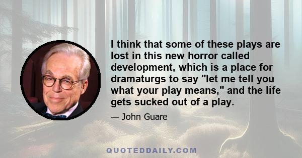 I think that some of these plays are lost in this new horror called development, which is a place for dramaturgs to say let me tell you what your play means, and the life gets sucked out of a play.