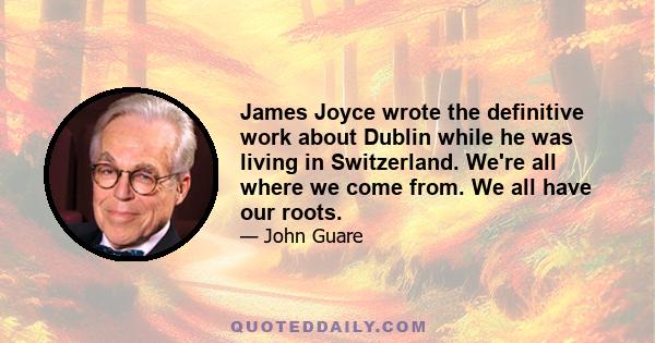 James Joyce wrote the definitive work about Dublin while he was living in Switzerland. We're all where we come from. We all have our roots.