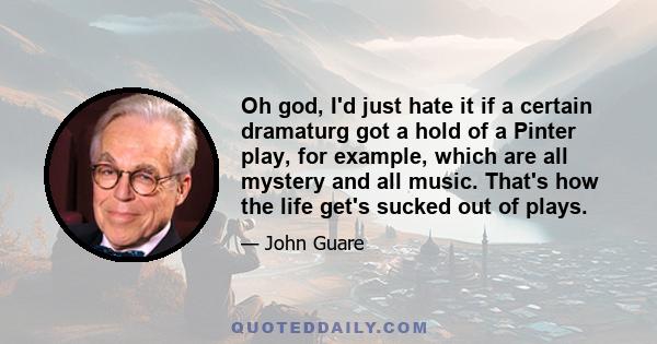 Oh god, I'd just hate it if a certain dramaturg got a hold of a Pinter play, for example, which are all mystery and all music. That's how the life get's sucked out of plays.