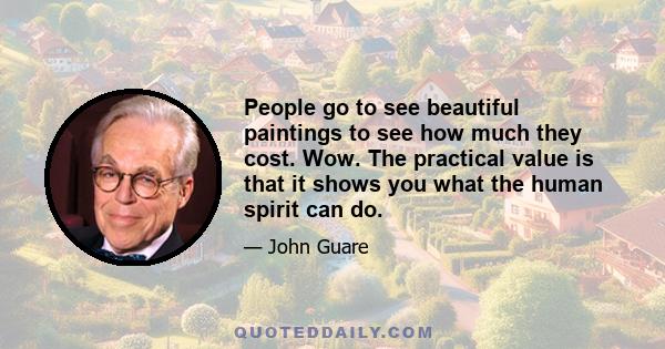 People go to see beautiful paintings to see how much they cost. Wow. The practical value is that it shows you what the human spirit can do.