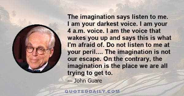 The imagination says listen to me. I am your darkest voice. I am your 4 a.m. voice. I am the voice that wakes you up and says this is what I'm afraid of. Do not listen to me at your peril.... The imagination is not our