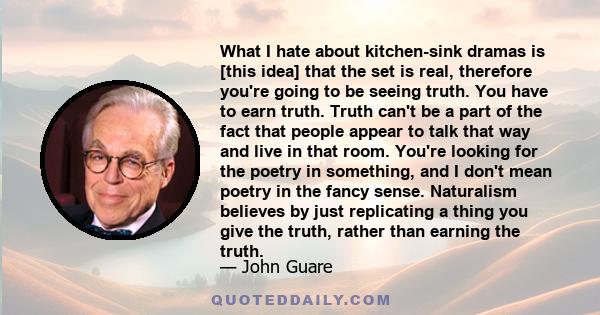 What I hate about kitchen-sink dramas is [this idea] that the set is real, therefore you're going to be seeing truth. You have to earn truth. Truth can't be a part of the fact that people appear to talk that way and