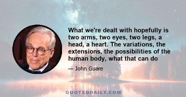 What we're dealt with hopefully is two arms, two eyes, two legs, a head, a heart. The variations, the extensions, the possibilities of the human body, what that can do