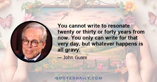 You cannot write to resonate twenty or thirty or forty years from now. You only can write for that very day, but whatever happens is all gravy.