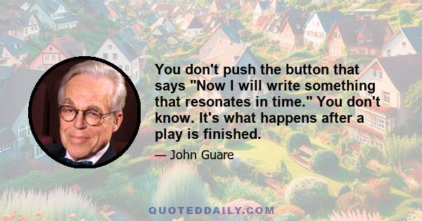 You don't push the button that says Now I will write something that resonates in time. You don't know. It's what happens after a play is finished.