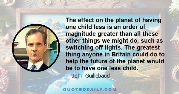 The effect on the planet of having one child less is an order of magnitude greater than all these other things we might do, such as switching off lights. The greatest thing anyone in Britain could do to help the future