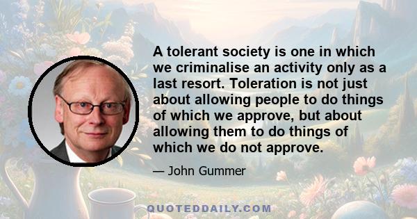 A tolerant society is one in which we criminalise an activity only as a last resort. Toleration is not just about allowing people to do things of which we approve, but about allowing them to do things of which we do not 