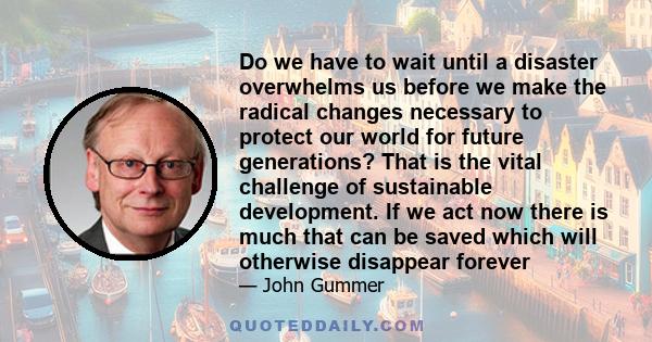 Do we have to wait until a disaster overwhelms us before we make the radical changes necessary to protect our world for future generations? That is the vital challenge of sustainable development. If we act now there is