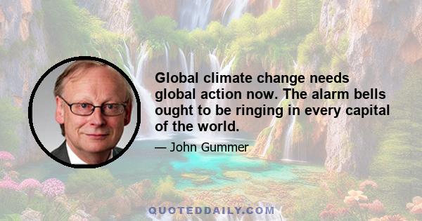 Global climate change needs global action now. The alarm bells ought to be ringing in every capital of the world.