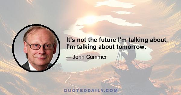 It's not the future I'm talking about, I'm talking about tomorrow.