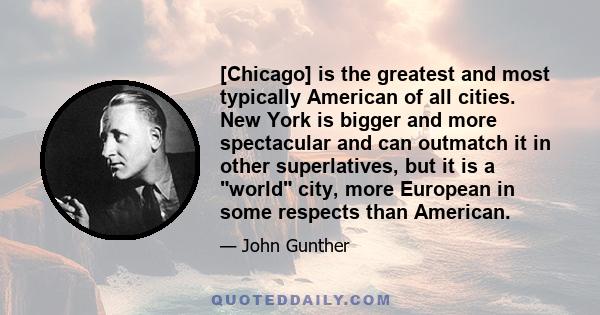 [Chicago] is the greatest and most typically American of all cities. New York is bigger and more spectacular and can outmatch it in other superlatives, but it is a world city, more European in some respects than