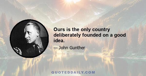 Ours is the only country deliberately founded on a good idea.