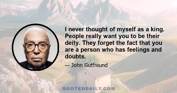 I never thought of myself as a king. People really want you to be their deity. They forget the fact that you are a person who has feelings and doubts.