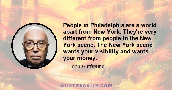 People in Philadelphia are a world apart from New York. They're very different from people in the New York scene. The New York scene wants your visibility and wants your money.