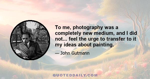 To me, photography was a completely new medium, and I did not... feel the urge to transfer to it my ideas about painting.