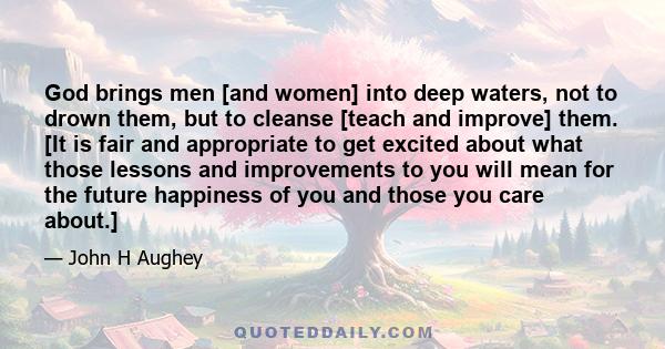 God brings men [and women] into deep waters, not to drown them, but to cleanse [teach and improve] them. [It is fair and appropriate to get excited about what those lessons and improvements to you will mean for the