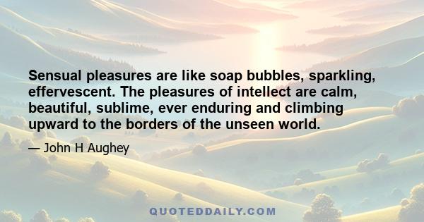 Sensual pleasures are like soap bubbles, sparkling, effervescent. The pleasures of intellect are calm, beautiful, sublime, ever enduring and climbing upward to the borders of the unseen world.