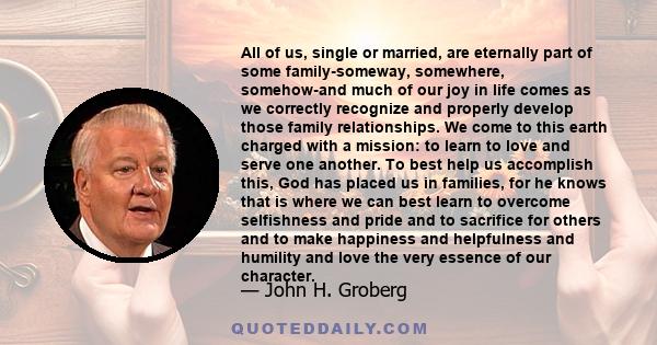 All of us, single or married, are eternally part of some family-someway, somewhere, somehow-and much of our joy in life comes as we correctly recognize and properly develop those family relationships. We come to this