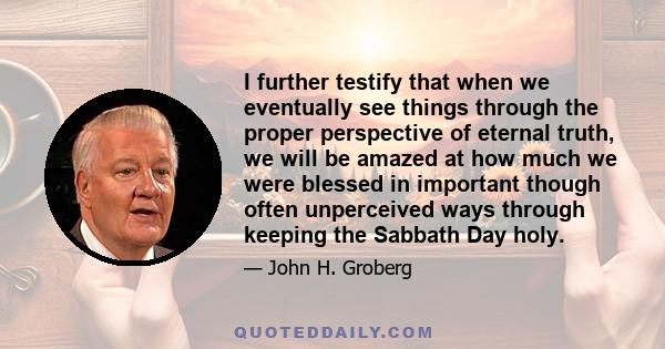 I further testify that when we eventually see things through the proper perspective of eternal truth, we will be amazed at how much we were blessed in important though often unperceived ways through keeping the Sabbath