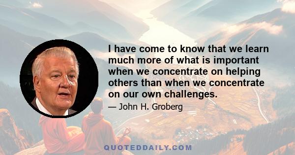 I have come to know that we learn much more of what is important when we concentrate on helping others than when we concentrate on our own challenges.