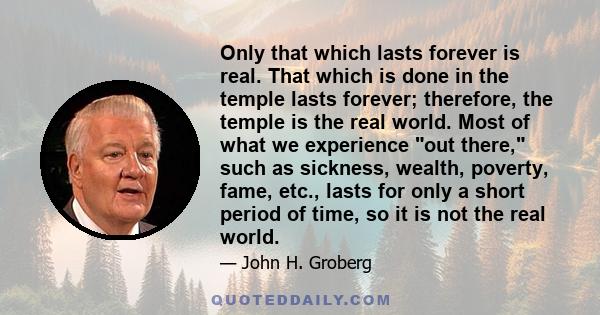 Only that which lasts forever is real. That which is done in the temple lasts forever; therefore, the temple is the real world. Most of what we experience out there, such as sickness, wealth, poverty, fame, etc., lasts