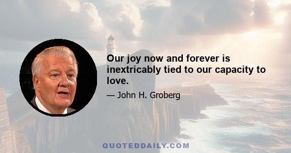 Our joy now and forever is inextricably tied to our capacity to love.