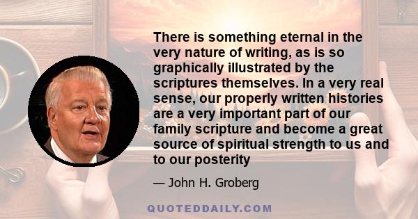 There is something eternal in the very nature of writing, as is so graphically illustrated by the scriptures themselves. In a very real sense, our properly written histories are a very important part of our family