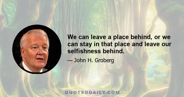 We can leave a place behind, or we can stay in that place and leave our selfishness behind.