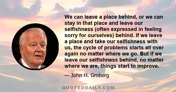 We can leave a place behind, or we can stay in that place and leave our selfishness (often expressed in feeling sorry for ourselves) behind. If we leave a place and take our selfishness with us, the cycle of problems