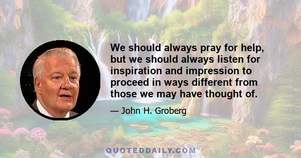 We should always pray for help, but we should always listen for inspiration and impression to proceed in ways different from those we may have thought of.