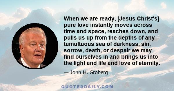 When we are ready, [Jesus Christ's] pure love instantly moves across time and space, reaches down, and pulls us up from the depths of any tumultuous sea of darkness, sin, sorrow, death, or despair we may find ourselves